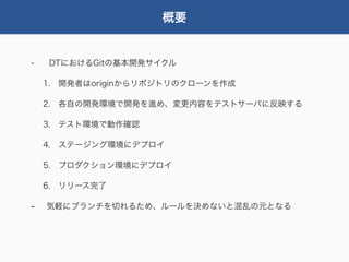 概要


-   DTにおけるGitの基本開発サイクル

    1. 開発者はoriginからリポジトリのクローンを作成

    2. 各自の開発環境で開発を進め、変更内容をテストサーバに反映する

    3. テスト環境で動作確認

    4. ステージング環境にデプロイ

    5. プロダクション環境にデプロイ

    6. リリース完了

-   気軽にブランチを切れるため、ルールを決めないと混乱の元となる
 