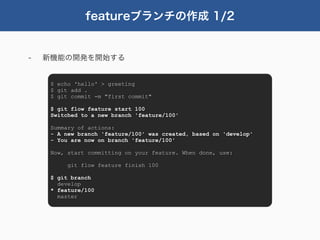 featureブランチの作成 1/2


-   新機能の開発を開始する


     $ echo 'hello' > greeting
     $ git add .
     $ git commit -m "first commit"

     $ git flow feature start 100
     Switched to a new branch 'feature/100'

     Summary of actions:
     - A new branch 'feature/100' was created, based on 'develop'
     - You are now on branch 'feature/100'

     Now, start committing on your feature. When done, use:

          git flow feature finish 100

     $ git branch
       develop
     * feature/100
       master
 