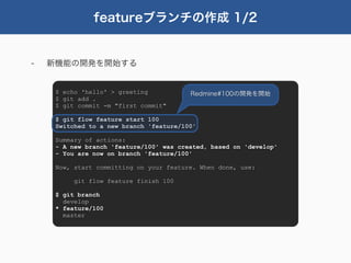 featureブランチの作成 1/2


-   新機能の開発を開始する


     $ echo 'hello' > greeting           Redmine#100の開発を開始
     $ git add .
     $ git commit -m "first commit"

     $ git flow feature start 100
     Switched to a new branch 'feature/100'

     Summary of actions:
     - A new branch 'feature/100' was created, based on 'develop'
     - You are now on branch 'feature/100'

     Now, start committing on your feature. When done, use:

          git flow feature finish 100

     $ git branch
       develop
     * feature/100
       master
 