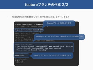 featureブランチの作成 2/2


-   featureの開発を終わらせてdevelopに戻る（マージする）

                                      featureブランチの終わりを宣言
     $ echo 'good night' > greeting
     $ git commit -m "second commit" -a

     $ git flow feature finish 100
     Switched to branch 'develop'
     Updating 01f0874..58f1c0d
     Fast-forward
      greeting |    2 +-   developブランチにマージされ、featureブランチが削除される
      1 files changed, 1 insertions(+), 1 deletions(-)
     Deleted branch feature/100 (was 58f1c0d).

     Summary of actions:
     - The feature branch 'feature/100' was merged into 'develop'
     - Feature branch 'feature/100' has been removed
     - You are now on branch 'develop'

     $ cat greeting
     good night         developブランチにマージされたことが確認できる

     $ git branch
     * develop
       master
 