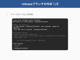 releaseブランチの作成 1/2


-   リリースバージョンを作成

     $ git flow release start 20120401
     Switched to a new branch 'release/20120401'

     Summary of actions:
     - A new branch 'release/20120401' was created, based on
     'develop'
     - You are now on branch 'release/20120401'

     Follow-up actions:
     - Bump the version number now!
     - Start committing last-minute fixes in preparing your release
     - When done, run:

          git flow release finish '20120401'

     $ git branch
       develop
       master
     * release/20120401
 