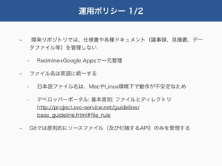 運用ポリシー 1/2


-       開発リポジトリでは、仕様書や各種ドキュメント（議事録、見積書、デー
        タファイル等）を管理しない

    -    Redmine+Google Appsで一元管理

-       ファイル名は英語に統一する

    -    日本語ファイル名は、MacやLinux環境下で動作が不安定なため

    -    デベロッパーポータル: 基本原則: ファイルとディレクトリ
         http://project.svc-service.net/guideline/
         base_guideline.html#ﬁle_rule

-       Gitでは原則的にソースファイル（及び付随するAPI）のみを管理する
 