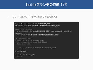 hotﬁxブランチの作成 1/2


-   リリース済みのプログラムに対し修正を加える


     $ git flow hotfix start 20120401_200
     Switched to a new branch 'hotfix/20120401_200'

     Summary of actions:
     - A new branch 'hotfix/20120401_200' was created, based on
     'master'
     - You are now on branch 'hotfix/20120401_200'

     Follow-up actions:
     - Bump the version number now!
     - Start committing your hot fixes
     - When done, run:

          git flow hotfix finish '20120401_200'

     $ git branch
       develop
     * hotfix/20120401_200
       master
 