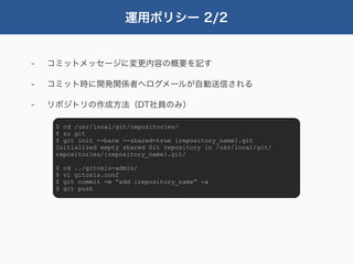 運用ポリシー 2/2


-   コミットメッセージに変更内容の概要を記す

-   コミット時に開発関係者へログメールが自動送信される

-   リポジトリの作成方法（DT社員のみ）

     $ cd /usr/local/git/repositories/
     $ su git
     $ git init --bare --shared=true {repository_name}.git
     Initialized empty shared Git repository in /usr/local/git/
     repositories/{repository_name}.git/

     $   cd ../gitosis-admin/
     $   vi gitosis.conf
     $   git commit -m “add {repository_name” -a
     $   git push
 