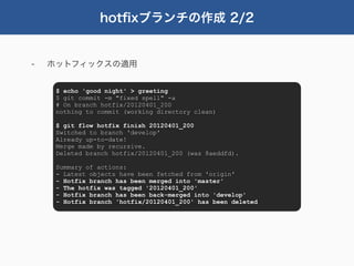 hotﬁxブランチの作成 2/2


-   ホットフィックスの適用


     $ echo 'good night' > greeting
     $ git commit -m "fixed spell" -a
     # On branch hotfix/20120401_200
     nothing to commit (working directory clean)

     $ git flow hotfix finish 20120401_200
     Switched to branch 'develop'
     Already up-to-date!
     Merge made by recursive.
     Deleted branch hotfix/20120401_200 (was 8aeddfd).

     Summary of actions:
     - Latest objects have been fetched from 'origin'
     - Hotfix branch has been merged into 'master'
     - The hotfix was tagged '20120401_200'
     - Hotfix branch has been back-merged into 'develop'
     - Hotfix branch 'hotfix/20120401_200' has been deleted
 