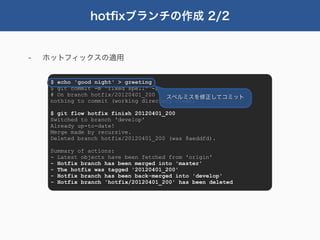 hotﬁxブランチの作成 2/2


-   ホットフィックスの適用


     $ echo 'good night' > greeting
     $ git commit -m "fixed spell" -a
     # On branch hotfix/20120401_200   スペルミスを修正してコミット
     nothing to commit (working directory clean)

     $ git flow hotfix finish 20120401_200
     Switched to branch 'develop'
     Already up-to-date!
     Merge made by recursive.
     Deleted branch hotfix/20120401_200 (was 8aeddfd).

     Summary of actions:
     - Latest objects have been fetched from 'origin'
     - Hotfix branch has been merged into 'master'
     - The hotfix was tagged '20120401_200'
     - Hotfix branch has been back-merged into 'develop'
     - Hotfix branch 'hotfix/20120401_200' has been deleted
 