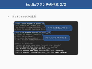 hotﬁxブランチの作成 2/2


-   ホットフィックスの適用


     $ echo 'good night' > greeting
     $ git commit -m "fixed spell" -a
     # On branch hotfix/20120401_200   スペルミスを修正してコミット
     nothing to commit (working directory clean)

     $ git flow hotfix finish 20120401_200
     Switched to branch 'develop'
     Already up-to-date!
     Merge made by recursive.        ホットフィックスを終わらせる
     Deleted branch hotfix/20120401_200 (was 8aeddfd).

     Summary of actions:
     - Latest objects have been fetched from 'origin'
     - Hotfix branch has been merged into 'master'
     - The hotfix was tagged '20120401_200'
     - Hotfix branch has been back-merged into 'develop'
     - Hotfix branch 'hotfix/20120401_200' has been deleted
 