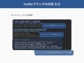 hotﬁxブランチの作成 2/2


-   ホットフィックスの適用


     $ echo 'good night' > greeting
     $ git commit -m "fixed spell" -a
     # On branch hotfix/20120401_200   スペルミスを修正してコミット
     nothing to commit (working directory clean)

     $ git flow hotfix finish 20120401_200
     Switched to branch 'develop'
     Already up-to-date!
     Merge made by recursive.        ホットフィックスを終わらせる
     Deleted branch hotfix/20120401_200 (was 8aeddfd).

     Summary of actions:
     - Latest objects have been fetched from 'origin'
     - Hotfix branch has been merged into 'master'
     - The hotfix was tagged '20120401_200'
     - Hotfix branch has been back-merged into 'develop'
     - Hotfix branch 'hotfix/20120401_200' has been deleted


                               ホットフィックスをmaster/developブランチに反映
 