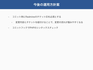 今後の運用方針案


-       コミット時にRedmineのチケットIDを必須とする

    -    変更内容とチケットを紐付けることで、変更の流れが掴みやすくなる

-       コミットフックでPHPのシンタックスチェック
 