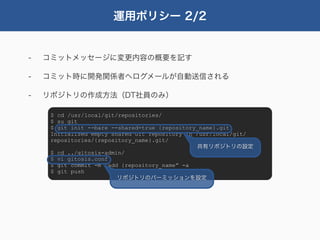 運用ポリシー 2/2


-   コミットメッセージに変更内容の概要を記す

-   コミット時に開発関係者へログメールが自動送信される

-   リポジトリの作成方法（DT社員のみ）

     $ cd /usr/local/git/repositories/
     $ su git
     $ git init --bare --shared=true {repository_name}.git
     Initialized empty shared Git repository in /usr/local/git/
     repositories/{repository_name}.git/
                                                共有リポジトリの設定
     $ cd ../gitosis-admin/
     $ vi gitosis.conf
     $ git commit -m “add {repository_name” -a
     $ git push
                         リポジトリのパーミッションを設定
 