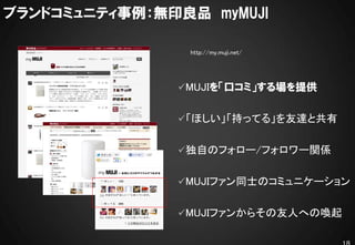 ブランドコミュニティ事例：無印良品 myMUJI

                http://my.muji.net/




               MUJIを「口コミ」する場を提供


               「ほしい」「持ってる」を友達と共有


               独自のフォロー/フォロワー関係


               MUJIファン同士のコミュニケーション


               MUJIファンからその友人への喚起
 