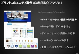 ブランドコミュニティ事例：SAMSUNG（アメリカ）

                                 http://www.samsung.com/us/samsungnation/




                                   ゲーミフィケーション要素の取り込み


                                   様々な行動にポイントを付与


                                   ポイントでサムソン商品への応募

      他ユーザーのバッジ獲得状況もリアルタイムで表示。

                                   ユーザーランキングの表示


                                   企業サイトをまるごとソーシャル化
 