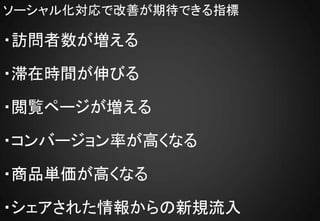 ソーシャル化対応で改善が期待できる指標

・訪問者数が増える

・滞在時間が伸びる

・閲覧ページが増える

・コンバージョン率が高くなる

・商品単価が高くなる

・シェアされた情報からの新規流入
 