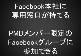 Facebook本社に
専用窓口が持てる

PMDメンバー限定の
Facebookグループに
    参加できる
 