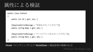 属性による検証
 public class Contact
 {
     public int ID { get; set; }


     [Required(ErrorMessage = "名前を入力してください")]
     public string Name { get; set; }


     [Required(ErrorMessage = "メールアドレスを入力してください")]
     public string Mail { get; set; }
 }

Model バインディングにより ModelState に検証結果が格納される
 