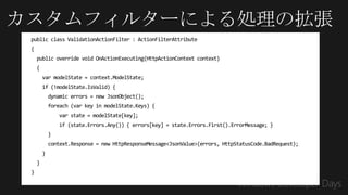 カスタムフィルターによる処理の拡張
 public class ValidationActionFilter : ActionFilterAttribute
 {
     public override void OnActionExecuting(HttpActionContext context)
     {
         var modelState = context.ModelState;
         if (!modelState.IsValid) {
             dynamic errors = new JsonObject();
             foreach (var key in modelState.Keys) {
                 var state = modelState[key];
                 if (state.Errors.Any()) { errors[key] = state.Errors.First().ErrorMessage; }
             }
             context.Response = new HttpResponseMessage<JsonValue>(errors, HttpStatusCode.BadRequest);
         }
     }
 }
 