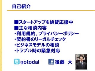 自己紹介


                                                             ■スタートアップを絶賛応援中
                                                             ■主な相談内容
                                                             ・利用規約、プライバシーポリシー
                                                             ・契約書のリーガルチェック
                                                             ・ビジネスモデルの相談
                                                             ・トラブル時の緊急対応
Copyright © 2012 Insight Corporation. All Rights Reserved.




                                                              ｇｏｔｏｄａｉ   後藤 大
 