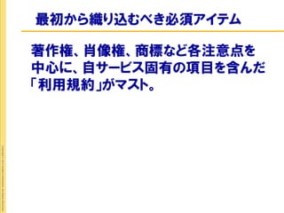 最初から織り込むべき必須アイテム

                                                             著作権、肖像権、商標など各注意点を
                                                             中心に、自サービス固有の項目を含んだ
                                                             「利用規約」がマスト。
Copyright © 2012 Insight Corporation. All Rights Reserved.
 