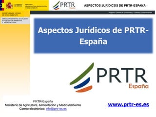ASPECTOS JURÍDICOS DE PRTR-ESPAÑA

SECRETARÍA DE ESTADO
DE MEDIO AMBIENTE

DIRECCION GENERAL DE CALIDAD
Y EVALUACION AMBIENTAL
Y MEDIO NATURAL




                               Aspectos Jurídicos de PRTR-
                                         España




                         PRTR-España
   Ministerio de Agricultura, Alimentación y Medio Ambiente               www.prtr-es.es
              Correo electrónico: info@prtr-es.es
 