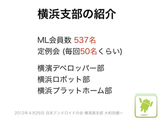 横浜支部の紹介

      ML会員数 537名
      定例会 (毎回50名くらい)
       

      横濱デベロッパー部
      横浜ロボット部
      横浜プラットホーム部

2012年４月25日 日本アンドロイドの会 横須賀支部 大和田健一
 