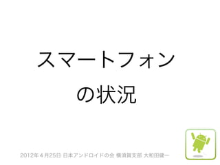 スマートフォン
            の状況

2012年４月25日 日本アンドロイドの会 横須賀支部 大和田健一
 