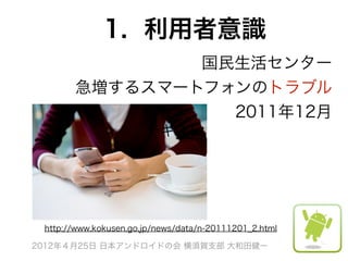 1. 利用者意識
               国民生活センター 
       急増するスマートフォンのトラブル 
                 2011年12月
                       テキスト




 http://www.kokusen.go.jp/news/data/n-20111201_2.html

2012年４月25日 日本アンドロイドの会 横須賀支部 大和田健一
 
