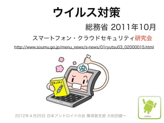 ウイルス対策
                 総務省 2011年10月
        スマートフォン・クラウドセキュリティ研究会 
http://www.soumu.go.jp/menu_news/s-news/01ryutsu03_02000015.html




2012年４月25日 日本アンドロイドの会 横須賀支部 大和田健一
 