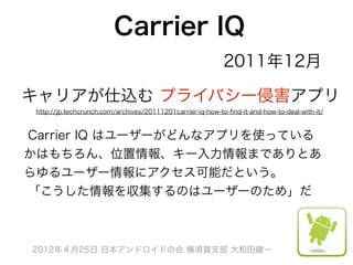 Carrier IQ
                                                            2011年12月

キャリアが仕込む プライバシー侵害アプリ
 http://jp.techcrunch.com/archives/20111201carrier-iq-how-to-ﬁnd-it-and-how-to-deal-with-it/



Carrier IQ はユーザーがどんなアプリを使っている
かはもちろん、位置情報、キー入力情報までありとあ
らゆるユーザー情報にアクセス可能だという。
「こうした情報を収集するのはユーザーのため」だ



2012年４月25日 日本アンドロイドの会 横須賀支部 大和田健一
 