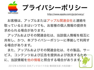 プライバシーポリシー
                    http://www.apple.com/jp/privacy/


 お客様は、アップルまたはアップル関連会社と連絡を
取っているときはいつでも、お客様の個人情報の提供を
求められる場合があります。
 アップルおよびその関連会社は、当該個人情報を相互に
共有し、かつ、本プライバシーポリシーに準拠して利用す
る場合があります。
 また、アップルおよびその関連会社は、その製品、サー
ビス、コンテンツおよび広告を提供および改良するため
に、当該情報を他の情報と照合する場合があります。
 2012年４月25日 日本アンドロイドの会 横須賀支部 大和田健一
 