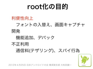 root化の目的
 利便性向上
  フォントの入替え、画面キャプチャ
 開発
  機能追加、デバック
 不正利用
  通信料(テザリング)、スパイ行為


2012年４月25日 日本アンドロイドの会 横須賀支部 大和田健一
 