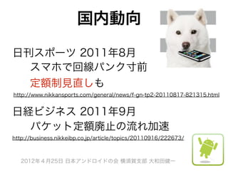 国内動向

日刊スポーツ 2011年8月
  スマホで回線パンク寸前
  定額制見直しも
http://www.nikkansports.com/general/news/f-gn-tp2-20110817-821315.html


日経ビジネス 2011年9月
  パケット定額廃止の流れ加速
http://business.nikkeibp.co.jp/article/topics/20110916/222673/



   2012年４月25日 日本アンドロイドの会 横須賀支部 大和田健一
 