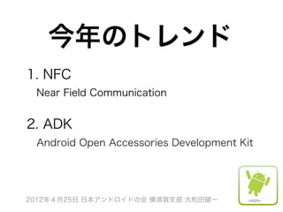 今年のトレンド
1. NFC
 Near Field Communication


2. ADK
 Android Open Accessories Development Kit




2012年４月25日 日本アンドロイドの会 横須賀支部 大和田健一
 