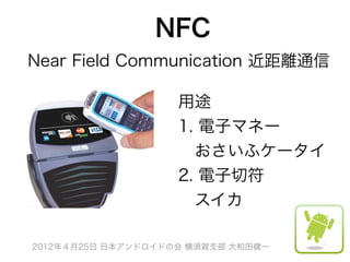 NFC
Near Field Communication 近距離通信

                    用途
                    1. 電子マネー
                     おさいふケータイ
                    2. 電子切符
                     スイカ

2012年４月25日 日本アンドロイドの会 横須賀支部 大和田健一
 