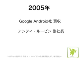 2005年

       Google Android社 買収

      アンディ・ルービン 副社長




2012年４月25日 日本アンドロイドの会 横須賀支部 大和田健一
 