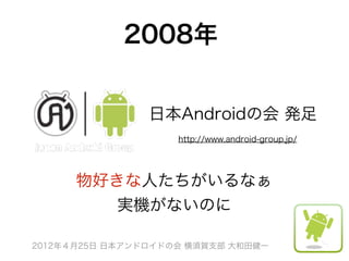 2008年


                日本Androidの会 発足
                    http://www.android-group.jp/




      物好きな人たちがいるなぁ
         実機がないのに

2012年４月25日 日本アンドロイドの会 横須賀支部 大和田健一
 