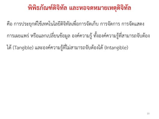 พิพิธภัณฑ์ดิจิทัล และหอจดหมายเหตุดิจิทัล
คือ การประยุกต์ใช้เทคโนโลยีดิจิทัลเพื่อการจัดเก็บ การจัดการ การจัดแสดง
การเผยแพร่ หรือแลกเปลี่ยนข้อมูล องค์ความรู้ ทั้งองค์ความรู้ที่สามารถจับต้อง
ได้ (Tangible) และองค์ความรู้ที่ไม่สามารถจับต้องได้ (Intangible)




                                                                         10
 