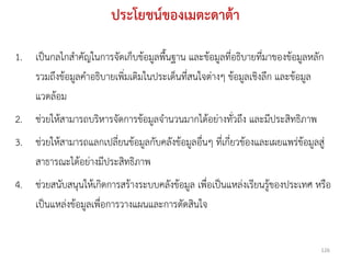 ประโยชน์ของเมตะดาต้า

1. เป็นกลไกสาคัญในการจัดเก็บข้อมูลพืนฐาน และข้อมูลที่อธิบายที่มาของข้อมูลหลัก
                                     ้
   รวมถึงข้อมูลคาอธิบายเพิ่มเติมในประเด็นที่สนใจต่างๆ ข้อมูลเชิงลึก และข้อมูล
   แวดล้อม
2. ช่วยให้สามารถบริหารจัดการข้อมูลจานวนมากได้อย่างทั่วถึง และมีประสิทธิภาพ
3. ช่วยให้สามารถแลกเปลี่ยนข้อมูลกับคลังข้อมูลอื่นๆ ที่เกี่ยวข้องและเผยแพร่ข้อมูลสู่
   สาธารณะได้อย่างมีประสิทธิภาพ
4. ช่วยสนับสนุนให้เกิดการสร้างระบบคลังข้อมูล เพื่อเป็นแหล่งเรียนรู้ของประเทศ หรือ
   เป็นแหล่งข้อมูลเพื่อการวางแผนและการตัดสินใจ


                                                                                  126
 