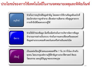 ประโยชน์ของการใช้เทคโนโลยีในงานจดหมายเหตุและพิพิธภัณฑ์

                  ช่วยในการอนุรักษ์ข้อมูลสาคัญ โดยลดการใช้งานข้อมูลต้นฉบับที่
                  อ่อนไหวต่อการถูกทาลาย เสี่ยงต่อการเสียหาย หรือสูญหายจาก
       อนุรักษ์
                  การเข้าถึงได้โดยตรงจากผู้ใช้


                  ช่วยให้เจ้าของข้อมูล มีเครื่องมือช่วยในการบริหารจัดการข้อมูล
                  จานวนมากอย่างเป็นระบบ ช่วยในการแลกเปลี่ยนหรือเผยแพร่
       จัดการ
                  ข้อมูลผ่านระบบคอมพิวเตอร์และเครือข่ายอินเทอร์เน็ต


                  เป็นแหล่งเรียนรู้ด้วยตนเองตลอดชีวิต 7 วัน 24 ชั่วโมง สาหรับ
                  ทุกคน โดยบรรจุองค์ความรู้ที่สาคัญทางประวัติศาสตร์ ศิลปะ
       เรียนรู้
                  วัฒนธรรม และภูมิปัญญาของบรรพบุรุษ

                                                                                 135
 