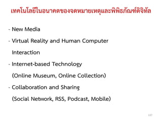 เทคโนโลยีในอนาคตของจดหมายเหตุและพิพิธภัณฑ์ดิจิทัล

- New Media
- Virtual Reality and Human Computer
  Interaction
- Internet-based Technology
  (Online Museum, Online Collection)
- Collaboration and Sharing
  (Social Network, RSS, Podcast, Mobile)
                                               137
 