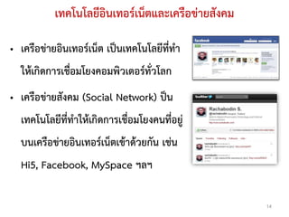 เทคโนโลยีอินเทอร์เน็ตและเครือข่ายสังคม

• เครือข่ายอินเทอร์เน็ต เป็นเทคโนโลยีที่ทา
  ให้เกิดการเชื่อมโยงคอมพิวเตอร์ทั่วโลก
• เครือข่ายสังคม (Social Network) ป็น
  เทคโนโลยีที่ทาให้เกิดการเชื่อมโยงคนที่อยู่
  บนเครือข่ายอินเทอร์เน็ตเข้าด้วยกัน เช่น
  Hi5, Facebook, MySpace ฯลฯ

                                                    14
 