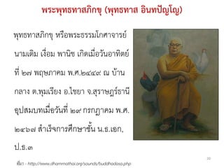 พระพุทธทาสภิกขุ (พุทธทาส อินทปัญโญ)
พุทธทาสภิกขุ หรือพระธรรมโกศาจารย์
นามเดิม เงื่อม พานิช เกิดเมื่อวันอาทิตย์
ที่ ๒๗ พฤษภาคม พ.ศ.๒๔๔๙ ณ บ้าน
กลาง ต.พุมเรียง อ.ไชยา จ.สุราษฎร์ธานี
อุปสมบทเมื่อวันที่ ๒๙ กรกฎาคม พ.ศ.
๒๔๖๗ สาเร็ จการศึกษาชัน น.ธ.เอก,
                      ้
ป.ธ.๓
                                                          20
ที่มา - http://www.dhammathai.org/sounds/buddhadasa.php
 