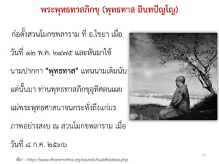 พระพุทธทาสภิกขุ (พุทธทาส อินทปัญโญ)
ก่อตั้งสวนโมกขพลาราม ที่ อ.ไชยา เมื่อ
วันที่ ๑๒ พ.ค. ๒๔๗๕ และหันมาใช้
นามปากกา "พุทธทาส" แทนนามเดิมนับ
แต่นั้นมา ท่านพุทธทาสภิกขุอุทิศตนเผย
แผ่พระพุทธศาสนาจนกระทั่งถึงแก่มร
ภาพอย่างสงบ ณ สวนโมกขพลาราม เมื่อ
วันที่ ๘ ก.ค. ๒๕๓๖
                                                           21
 ที่มา - http://www.dhammathai.org/sounds/buddhadasa.php
 