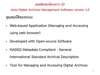 ผลผลิตของโครงการ (2)
  ระบบ Digital Archives Management Software version 1.0
คุณสมบัติของระบบ
• Web-based Application (Managing and Accessing
  using web browser)
• Developed with Open-source Software
• ISAD(G) Metadata Compliant - General
  International Standard Archival Description
• Tool for Managing and Accessing Digital Archives
                                                          37
 