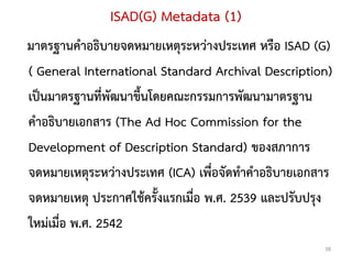 ISAD(G) Metadata (1)
มาตรฐานคาอธิบายจดหมายเหตุระหว่างประเทศ หรือ ISAD (G)
( General International Standard Archival Description)
เป็นมาตรฐานที่พัฒนาขึ้นโดยคณะกรรมการพัฒนามาตรฐาน
คาอธิบายเอกสาร (The Ad Hoc Commission for the
Development of Description Standard) ของสภาการ
จดหมายเหตุระหว่างประเทศ (ICA) เพื่อจัดทาคาอธิบายเอกสาร
จดหมายเหตุ ประกาศใช้ครั้งแรกเมื่อ พ.ศ. 2539 และปรับปรุง
ใหม่เมื่อ พ.ศ. 2542
                                                     38
 