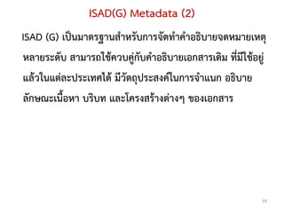 ISAD(G) Metadata (2)
ISAD (G) เป็นมาตรฐานสาหรับการจัดทาคาอธิบายจดหมายเหตุ
หลายระดับ สามารถใช้ควบคู่กับคาอธิบายเอกสารเดิม ที่มีใช้อยู่
แล้วในแต่ละประเทศได้ มีวัตถุประสงค์ในการจาแนก อธิบาย
ลักษณะเนื้อหา บริบท และโครงสร้างต่างๆ ของเอกสาร




                                                          39
 