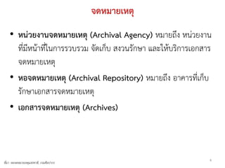 จดหมายเหตุ
    • หน่วยงานจดหมายเหตุ (Archival Agency) หมายถึง หน่วยงาน
      ที่มีหน้าที่ในการรวบรวม จัดเก็บ สงวนรักษา และให้บริการเอกสาร
      จดหมายเหตุ
    • หอจดหมายเหตุ (Archival Repository) หมายถึง อาคารที่เก็บ
      รักษาเอกสารจดหมายเหตุ
    • เอกสารจดหมายเหตุ (Archives)



                                                                 4
ที่มา -หอจดหมายเหตุแห่งชาติ, กรมศิลปากร
 