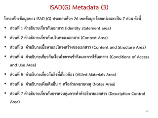 ISAD(G) Metadata (3)
โครงสร้างข้อมูลของ ISAD (G) ประกอบด้วย 26 เขตข้อมูล โดยแบ่งออกเป็น 7 ส่วน ดังนี้
• ส่วนที่ 1 คาอธิบายเกี่ยวกับเอกสาร (Identity statement area)
• ส่วนที่ 2 คาอธิบายเกี่ยวกับบริบทของเอกสาร (Context Area)
• ส่วนที่ 3 คาอธิบายเนื้อหาและโครงสร้างของเอกสาร (Content and Structure Area)
• ส่วนที่ 4 คาอธิบายเกี่ยวกับเงื่อนไขการเข้าถึงและการใช้เอกสาร (Conditions of Access
  and Use Area)
• ส่วนที่ 5 คาอธิบายเกี่ยวกับสิ่งที่เกี่ยวข้อง (Allied Materials Area)
• ส่วนที่ 6 คาอธิบายเพิ่มเติมอื่น ๆ หรือส่วนหมายเหตุ (Notes Area)
• ส่วนที่ 7 คาอธิบายเกี่ยวกับการควบคุมการทาคาอธิบายเอกสาร (Description Control
  Area)
                                                                                   40
 