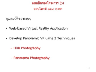 ผลผลิตของโครงการ (3)
                    สวนโมกข์ ๓๖๐ องศา

คุณสมบัติของระบบ

• Web-based Virtual Reality Application

• Develop Panoramic VR using 2 Techniques

   – HDR Photography

   – Panorama Photography
                                            42
 