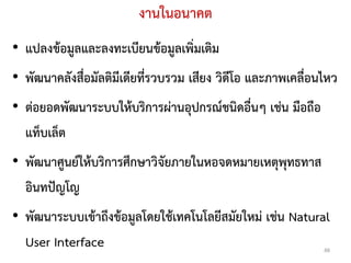 งานในอนาคต
• แปลงข้อมูลและลงทะเบียนข้อมูลเพิ่มเติม
• พัฒนาคลังสื่อมัลติมีเดียที่รวบรวม เสียง วิดีโอ และภาพเคลื่อนไหว
• ต่อยอดพัฒนาระบบให้บริการผ่านอุปกรณ์ชนิดอื่นๆ เช่น มือถือ
  แท็บเล็ต
• พัฒนาศูนย์ให้บริการศึกษาวิจัยภายในหอจดหมายเหตุพุทธทาส
  อินทปัญโญ
• พัฒนาระบบเข้าถึงข้อมูลโดยใช้เทคโนโลยีสมัยใหม่ เช่น Natural
  User Interface                                              48
 