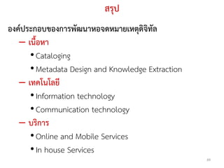 สรุป
องค์ประกอบของการพัฒนาหอจดหมายเหตุดิจิทัล
   – เนื้อหา
      • Cataloging
      • Metadata Design and Knowledge Extraction
   – เทคโนโลยี
      • Information technology
      • Communication technology
   – บริการ
      • Online and Mobile Services
      • In house Services
                                                   49
 